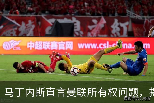 马丁内斯直言曼联所有权问题，揭示俱乐部潜藏的根源问题